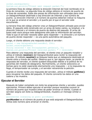 socket.send(packet);
System.out.println("Client sent request packet.");
La primera línea de código obtiene la dirección Internet del host nombrado en la
línea de comandos. La segunda línea de código obtiene el número de puerto de
la línea de comandos. Estas dos piezas de información son utilizadas para crear
un DatagramPacket destinado a esa dirección de Internet y ese número de
puerto. La dirección Internet y el número de puertos deberían indicar la máquina
en la que se arrancó el servidor y el puerto por el que el servidor está
escuchando.
La tercera línea del código anterior crea un DatagramPacket utilizado para envíar
datos. El paquete está construido con un array de bytes vacíos, su longitud, y la
dirección Internet y el número de puerto de destino del paquete. El array de
bytes está vacío porque este datagrama sólo pide la información del servidor.
Todo lo que el servidor necesita saber para responder -- la dirección y el número
de puerto donde responder -- es una parte automática del paquete.
Luego, el cliente obtiene una respuesta desde el servidor:
packet = new DatagramPacket(sendBuf, 256);
socket.receive(packet);
String received = new String(packet.getData(), 0);
System.out.println("Client received packet: " + received);
Para obtener una respuesta del servidor, el cliente crea un paquete receptor y
utiliza el método receive() del DatagramSocket para recibir la respuesta del
servidor. El método receive() se bloquea hasta que un datagrama destinado al
cliente entre a través del socket. Observa que si, por alguna razón, se pierde la
respuesta del servidor, el cliente quedará bloqueado débido a la política de no
garantías del modelo de datagrama. Normalmente, un cliente selecciona un
tiempo para no estár esperando eternamente una respuesta -- si la respuesta no
llega, el temporizador se cumple, y el servidor retransmite la petición.
Cuando el cliente recibe una respuesta del servidor, utiliza el método getData()
para recuperar los datos del paquete. El cliente convierte los datos en una
cadena y los muestra.
Ejecutar el Servidor
Después de haber compilado con éxito los programas cliente y servidor, puedes
ejecutarlos. Primero debes ejecutar el servidor porque necesitas conocer el
número de puerto que muestra antes de poder arrancar el cliente. Cuando el
servidor asigna con éxito su DatagramSocket, muestra un mensaje similar a
este:
QuoteServer listening on port: portNumber
portNumber es el número de puerto al que está asignado el DatagramSocket.
Utiliza este número para arrancar el cliente.
 