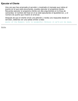 Ejecutar el Cliente
Una vez que has arrancado el servidor y mostrado el mensaje que indica el
puerto en el que está escuchando, puedes ejecutar el programa cliente.
Recuerda ejecutar el programa cliente con dos argumentos en la línea de
comandos: el nombre del host en el se está ejecutando el QuoteServer, y el
número de puerto que mostró al arrancar.
Después de que el cliente envíe una petición y reciba una respuesta desde el
servidor, deberías ver una salida similar a ésta:
Quote of the Moment: Life is wonderful. Without it we'd all be dead.
Ozito
 