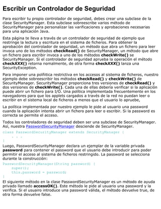 Escribir un Controlador de Seguridad
Para escribir tu propio controlador de seguridad, debes crear una subclase de la
clase SecurityManager. Esta subclase sobreescribe varios método de
SecurityManager para personalizar las varificaciones y aprobaciones necesarias
para una aplicación Java.
Esta página te lleva a través de un controlador de seguridad de ejemplo que
restringe la lectura y escritura en el sistema de ficheros. Para obtener la
aprobación del controlador de seguridad, un método que abra un fichero para leer
invoca uno de los métodos checkRead() de SecurityManager, un método que abre
un fichero para escribir invoca a uno de los métodos checkWrite() se
SecurityManager. Si el controlador de seguridad aprueba la operación el método
checkXXX() retorna nomalmente, de otra forma checkXXX() lanza una
SecurityException.
Para imponer una polñitica restrictiva en los accesos al sistema de ficheros, nuestro
ejemplo debe sobreescribir los métodos checkRead() y checkWrite() de
SecurityManager. SecurityManager proporciona tres versiones de checkRead() y
dos versiones de checkWrite(). Cada una de ellas debería verificar si la aplicación
puede abrir un fichero para I/O. Una política implementada frecuentemente en los
navegadores para que los applets cargados a través de la red no puedan leer o
escribir en el sistema local de ficheros a menos que el usuario lo apruebe,
La política implementada por nuestro ejemplo le pide al usuario una password
cuando la aplicación intenta abrir un fichero para leer o escribir. Si la password es
correcta se permite el acceso.
Todos los controladores de seguridad deben ser una subclase de SecurityManager.
Así, nuestra PasswordSecurityManager desciende de SecurityManager.
class PasswordSecurityManager extends SecurityManager {
. . .
}
Luego, PasswordSecurityManager declara un ejemplar de la variable privada
password para contener el password que el usuario debe introducir para poder
permitir el acceso al sistema de ficheros restringido. La password se selecciona
durante la construcción:
PasswordSecurityManager(String password) {
super();
this.password = password;
}
El siguiente método en la clase PasswordSecurityManager es un método de ayuda
privado llamado accessOK(). Este método le pide al usuario una password y la
verifica. Si el usuairo introduce una password válida, el método devuelve true, de
otra forma devuelve false.
 