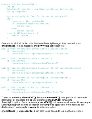 private boolean accessOK() {
int c;
DataInputStream dis = new DataInputStream(System.in);
String response;
System.out.println("What's the secret password?");
try {
response = dis.readLine();
if (response.equals(password))
return true;
else
return false;
} catch (IOException e) {
return false;
}
}
Finalmente al final de la clase PasswordSecurityManager hay tres métodos
checkRead() y dos métodos checkWrite() sobreescritos:
public void checkRead(FileDescriptor filedescriptor) {
if (!accessOK())
throw new SecurityException("Not a Chance!");
}
public void checkRead(String filename) {
if (!accessOK())
throw new SecurityException("No Way!");
}
public void checkRead(String filename, Object executionContext) {
if (!accessOK())
throw new SecurityException("Forget It!");
}
public void checkWrite(FileDescriptor filedescriptor) {
if (!accessOK())
throw new SecurityException("Not!");
}
public void checkWrite(String filename) {
if (!accessOK())
throw new SecurityException("Not Even!");
}
Todos los métodos checkXXX() llaman a accessOK() para pedirle al usuario la
password. Si el acceso no es OK, entonces checkXXX() lanza una
SecurityException. De otra froma, checkXXX() returna normalmente. Observa que
SecurityException es una excepción en tiempo de ejecución, y no necesita ser
declarada en la clausula throws de estos métodos.
checkRead() y checkWrite() son sólo unos pocos de los muchos métodos
 
