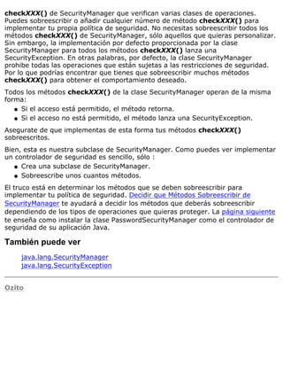 checkXXX() de SecurityManager que verifican varias clases de operaciones.
Puedes sobreescribir o añadir cualquier número de método checkXXX() para
implementar tu propia política de seguridad. No necesitas sobreescribir todos los
métodos checkXXX() de SecurityManager, sólo aquellos que quieras personalizar.
Sin embargo, la implementación por defecto proporcionada por la clase
SecurityManager para todos los métodos checkXXX() lanza una
SecurityException. En otras palabras, por defecto, la clase SecurityManager
prohibe todas las operaciones que están sujetas a las restricciones de seguridad.
Por lo que podrías encontrar que tienes que sobreescribir muchos métodos
checkXXX() para obtener el comportamiento deseado.
Todos los métodos checkXXX() de la clase SecurityManager operan de la misma
forma:
Si el acceso está permitido, el método retorna.q
Si el acceso no está permitido, el método lanza una SecurityException.q
Asegurate de que implementas de esta forma tus métodos checkXXX()
sobreescritos.
Bien, esta es nuestra subclase de SecurityManager. Como puedes ver implementar
un controlador de seguridad es sencillo, sólo :
Crea una subclase de SecurityManager.q
Sobreescribe unos cuantos métodos.q
El truco está en determinar los métodos que se deben sobreescribir para
implementar tu política de seguridad. Decidir que Métodos Sobreescribir de
SecurityManager te ayudará a decidir los métodos que deberás sobreescribir
dependiendo de los tipos de operaciones que quieras proteger. La página siguiente
te enseña como instalar la clase PasswordSecurityManager como el controlador de
seguridad de su aplicación Java.
También puede ver
java.lang.SecurityManager
java.lang.SecurityException
Ozito
 