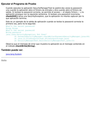 Ejecutar el Programa de Prueba
Cuando ejecutes la aplicación SecurityManagerTest te pedirá dos veces la password:
una cuando la aplicación abre el fichero de entrada y otra cuando abre el fichero de
salida. Si tecleas la password correcta, se permite el acceso -- el objeto fichero -- y la
aplicación prosigue con la siguiente sentencia. Si tecleas una password incorrecta,
checkXXX() lanza una SecurityException, que la aplicación no intenta capturar por lo
que aplicación termina.
Este es un ejemplo de la salida de aplicación cuando se teclea la password correcta la
primera vez, pero no la segunda:
What's the secret password?
Booga Booga
What's the secret password?
Wrong password
java.lang.SecurityException: Not Even!
at PasswordSecurityManager.checkWrite(PasswordSecurityManager.java:46)
at java.io.FileOutputStream.(FileOutputStream.java)
at SecurityManagerTest.main(SecurityManagerTest.java:15)
Observa que el mensaje de error que muestra la aplicación es el mensaje contenido en
el método checkWrite(String).
También puede ver:
java.lang.System
Ozito
 