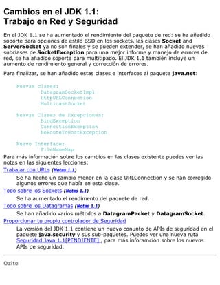 Cambios en el JDK 1.1:
Trabajo en Red y Seguridad
En el JDK 1.1 se ha aumentado el rendimiento del paquete de red: se ha añadido
soporte para opciones de estilo BSD en los sockets, las clases Socket and
ServerSocket ya no son finales y se pueden extender, se han añadido nuevas
subclases de SocketException para una mejor informe y manejo de errores de
red, se ha añadido soporte para multitipado. El JDK 1.1 también incluye un
aumento de rendimiento general y corrección de errores.
Para finalizar, se han añadido estas clases e interfaces al paquete java.net:
Nuevas clases:
DatagramSocketImpl
HttpURLConnection
MulticastSocket
Nuevas Clases de Excepciones:
BindException
ConnectionException
NoRouteToHostException
Nuevo Interface:
FileNameMap
Para más información sobre los cambios en las clases existente puedes ver las
notas en las siguientes lecciones:
Trabajar con URLs (Notas 1.1)
Se ha hecho un cambio menor en la clase URLConnection y se han corregido
algunos errores que había en esta clase.
Todo sobre los Sockets (Notas 1.1)
Se ha aumentado el rendimento del paquete de red.
Todo sobre los Datagramas (Notas 1.1)
Se han añadido varios métodos a DatagramPacket y DatagramSocket.
Proporcionar tu propio controlador de Seguridad
La versión del JDK 1.1 contiene un nuevo conunto de APIs de seguridad en el
paquete java.security y sus sub-paquetes. Puedes ver una nueva ruta
Seguridad Java 1.1[PENDIENTE] , para más inforamción sobre los nuevos
APIs de seguridad.
Ozito
 