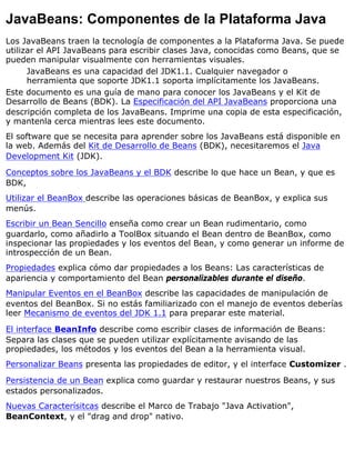 JavaBeans: Componentes de la Plataforma Java
Los JavaBeans traen la tecnología de componentes a la Plataforma Java. Se puede
utilizar el API JavaBeans para escribir clases Java, conocidas como Beans, que se
pueden manipular visualmente con herramientas visuales.
JavaBeans es una capacidad del JDK1.1. Cualquier navegador o
herramienta que soporte JDK1.1 soporta implícitamente los JavaBeans.
Este documento es una guía de mano para conocer los JavaBeans y el Kit de
Desarrollo de Beans (BDK). La Especificación del API JavaBeans proporciona una
descripción completa de los JavaBeans. Imprime una copia de esta especificación,
y mantenla cerca mientras lees este documento.
El software que se necesita para aprender sobre los JavaBeans está disponible en
la web. Además del Kit de Desarrollo de Beans (BDK), necesitaremos el Java
Development Kit (JDK).
Conceptos sobre los JavaBeans y el BDK describe lo que hace un Bean, y que es
BDK,
Utilizar el BeanBox describe las operaciones básicas de BeanBox, y explica sus
menús.
Escribir un Bean Sencillo enseña como crear un Bean rudimentario, como
guardarlo, como añadirlo a ToolBox situando el Bean dentro de BeanBox, como
inspecionar las propiedades y los eventos del Bean, y como generar un informe de
introspección de un Bean.
Propiedades explica cómo dar propiedades a los Beans: Las características de
apariencia y comportamiento del Bean personalizables durante el diseño.
Manipular Eventos en el BeanBox describe las capacidades de manipulación de
eventos del BeanBox. Si no estás familiarizado con el manejo de eventos deberías
leer Mecanismo de eventos del JDK 1.1 para preparar este material.
El interface BeanInfo describe como escribir clases de información de Beans:
Separa las clases que se pueden utilizar explícitamente avisando de las
propiedades, los métodos y los eventos del Bean a la herramienta visual.
Personalizar Beans presenta las propiedades de editor, y el interface Customizer .
Persistencia de un Bean explica como guardar y restaurar nuestros Beans, y sus
estados personalizados.
Nuevas Caracterísitcas describe el Marco de Trabajo "Java Activation",
BeanContext, y el "drag and drop" nativo.
 