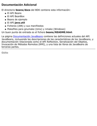 Documentación Adicional
El directorio beans/docs del BDK contiene esta información:
El API Beansq
El API BeanBoxq
Beans de ejemploq
El API java.utilq
Ficheros (JAR) y sus manifiestosq
Makefiles para gnumake (Unix) y nmake (Windows)q
Un buen punto de entrada es el fichero beans/README.html.
La página Documentación JavaBeans contiene las definiciones actuales del API
JavaBeans, incluyendo las descripciones de las características de los JavaBeans, y
documentación relacionada como el API Reflection, Serialización del Objetos,
Invocación de Métodos Remotos (RMI), y una lista de libros de JavaBeans de
terceras partes.
Ozito
 