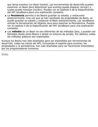 que lanza eventos (un Bean fuente). Las herramientas de desarrollo pueden
examinar un Bean para determinar que eventos puede disparar (enviar) y
cuales puede manejar (recibir). Puedes ver el Capítulo 6 de la Especificación
del API JavaBeans para una explicación completa.
La Persistencia permite a los Beans guardar su estado, y restaurarlo
posteriormente. Una vez que se han cambiado las propiedades de Bean, se
puede guardar su estado y restaurar el Bean posteriormente. Los JavaBeans
utilizan la Serialización de Objetos Java para soportar la Persistencia. Puedes
ver el capítulo 5 de la Especificación del API JavaBeans para una explicación
completa.
q
Los métodos de un Bean no son diferentes de los métodos Java, y pueden ser
llamados desde otros Beans o desde un entorno de scripts. Por defecto, todos
los métodos públicos son exportados.
q
Aunque los Beans han sido diseñados para ser entendidos por herramientas de
desarrollo, todas las claves del API, incluyendo el soporte para eventos, las
propiedades y la persistencia, han sido diseñadas para ser fácilmente entendibles
por los programadores humanos.
Ozito
 