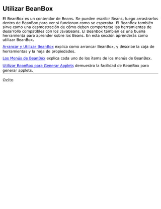 Utilizar BeanBox
El BeanBox es un contendor de Beans. Se pueden escribir Beans, luego arrastrarlos
dentro de BeanBox para ver si funcionan como se esperaba. El BeanBox también
sirve como una desmostración de cómo deben comportarse las herramientas de
desarrollo compatibles con los JavaBeans. El BeanBox también es una buena
herramienta para aprender sobre los Beans. En esta sección aprenderás como
utilizar BeanBox.
Arrancar y Utilizar BeanBox explica como arrancar BeanBox, y describe la caja de
herramientas y la hoja de propiedades.
Los Menús de BeanBox explica cada uno de los ítems de los menús de BeanBox.
Utilizar BeanBox para Generar Applets demuestra la facilidad de BeanBox para
generar applets.
Ozito
 