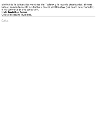 Elimina de la pantalla las ventanas del ToolBox y la hoja de propiedades. Elimina
todo el comportamiento de diseño y prueba del BeanBox (los beans seleccionados)
y los convierte en una aplicación.
Hide Invisible Beans
Oculta los Beans invisibles.
Ozito
 