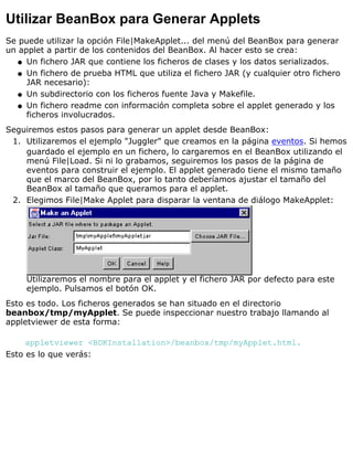 Utilizar BeanBox para Generar Applets
Se puede utilizar la opción File|MakeApplet... del menú del BeanBox para generar
un applet a partir de los contenidos del BeanBox. Al hacer esto se crea:
Un fichero JAR que contiene los ficheros de clases y los datos serializados.q
Un fichero de prueba HTML que utiliza el fichero JAR (y cualquier otro fichero
JAR necesario):
q
Un subdirectorio con los ficheros fuente Java y Makefile.q
Un fichero readme con información completa sobre el applet generado y los
ficheros involucrados.
q
Seguiremos estos pasos para generar un applet desde BeanBox:
Utilizaremos el ejemplo "Juggler" que creamos en la página eventos. Si hemos
guardado el ejemplo en un fichero, lo cargaremos en el BeanBox utilizando el
menú File|Load. Si ni lo grabamos, seguiremos los pasos de la página de
eventos para construir el ejemplo. El applet generado tiene el mismo tamaño
que el marco del BeanBox, por lo tanto deberíamos ajustar el tamaño del
BeanBox al tamaño que queramos para el applet.
1.
Elegimos File|Make Applet para disparar la ventana de diálogo MakeApplet:
Utilizaremos el nombre para el applet y el fichero JAR por defecto para este
ejemplo. Pulsamos el botón OK.
2.
Esto es todo. Los ficheros generados se han situado en el directorio
beanbox/tmp/myApplet. Se puede inspeccionar nuestro trabajo llamando al
appletviewer de esta forma:
appletviewer <BDKInstallation>/beanbox/tmp/myApplet.html.
Esto es lo que verás:
 