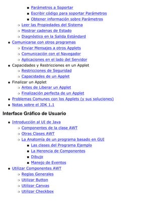 Parámetros a Soportars
Escribir código para soportar Parámetross
Obtener información sobre Parámetross
Leer las Propiedades del Sistemar
Mostrar cadenas de Estador
Diagnóstico en la Salida Estándardr
Comunicarse con otros programas
Enviar Mensajes a otros Appletsr
Comunicación con el Navegadorr
Aplicaciones en el lado del Servidorr
q
Capacidades y Restricciones en un Applet
Restricciones de Seguridadr
Capacidades de un Appletr
q
Finalizar un Applet
Antes de Liberar un Appletr
Finalización perfecta de un Appletr
q
Problemas Comunes con los Applets (y sus soluciones)q
Notas sobre el JDK 1.1q
Interface Gráfico de Usuario
Introducción al UI de Java
Componentes de la clase AWTr
Otras Clases AWTr
La Anatomía de un programa basado en GUI
Las clases del Programa Ejemplos
La Herencia de Componentess
Dibujos
Manejo de Eventoss
r
q
Utilizar Componentes AWT
Reglas Generalesr
Utilizar Buttonr
Utilizar Canvasr
Utilizar Checkboxr
q
 