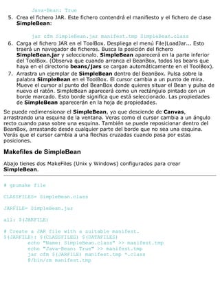 Java-Bean: True
Crea el fichero JAR. Este fichero contendrá el manifiesto y el fichero de clase
SimpleBean:
jar cfm SimpleBean.jar manifest.tmp SimpleBean.class
5.
Carga el fichero JAR en el ToolBox. Despliega el menú File|LoadJar... Esto
traerá un navegador de ficheros. Busca la posición del fichero
SimpleBean.jar y seleccionalo. SimpleBean aparecerá en la parte inferior
del ToolBox. (Observa que cuando arranca el BeanBox, todos los beans que
haya en el directorio beans/jars se cargan automáticamente en el ToolBox).
6.
Arrastra un ejemplar de SimpleBean dentro del BeanBox. Pulsa sobre la
palabra SimpleBean en el ToolBox. El cursor cambia a un punto de mira.
Mueve el cursor al punto del BeanBox donde quieres situar el Bean y pulsa de
nuevo el ratón. SimpleBean aparecerá como un rectángulo pintado con un
borde marcado. Esto borde significa que está seleccionado. Las propiedades
de SimpleBean aparecerán en la hoja de propiedades.
7.
Se puede redimensionar el SimpleBean, ya que desciende de Canvas,
arrastrando una esquina de la ventana. Veras como el cursor cambia a un ángulo
recto cuando pasa sobre una esquina. También se puede reposicionar dentro del
BeanBox, arrastando desde cualquier parte del borde que no sea una esquina.
Verás que el cursor cambia a una flechas cruzadas cuando pasa por estas
posiciones.
Makefiles de SimpleBean
Abajo tienes dos MakeFiles (Unix y Windows) configurados para crear
SimpleBean.
# gnumake file
CLASSFILES= SimpleBean.class
JARFILE= SimpleBean.jar
all: $(JARFILE)
# Create a JAR file with a suitable manifest.
$(JARFILE): $(CLASSFILES) $(DATAFILES)
echo "Name: SimpleBean.class" >> manifest.tmp
echo "Java-Bean: True" >> manifest.tmp
jar cfm $(JARFILE) manifest.tmp *.class
@/bin/rm manifest.tmp
 