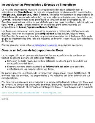 Inspeccionar las Propiedades y Eventos de SimpleBean
La hoja de propiedades muestra las propiedades del Bean seleccionado. Si
seleccionamos SimpleBean, la hoja de propiedades mostrará cuatro propiedades:
foreground, background, font, y name. Nosotros no declaramos propiedades en
SimpleBean (lo verás más adelante), por eso estas propiedades son heredadas de
Canvas. Pulsando sobre cada propiedad se lanza un editor de propiedad. El
BeanBox proporcionar editores por defecto para los tipos primitivos, además de los
tipos Font y Color. Puedes encontrar los fuentes para estos editores de
propiedades en beans/apis/sun/beans/editors.
Los Beans se comunican unos con otros enviando y recibiendo notificaciones de
eventos. Para ver los eventos que SimpleBean puede enviar, elige el menú
Edit|Events. Se mostrará una lista de eventos agrupados por interfaces. Bajo cada
grupo de interface hay una lista de métodos de evento. Todos estos son heredados
de Canvas.
Podrás aprender más sobre propiedades y eventos en próximas secciones.
Generar un Informe de Introspección del Bean
La introspección es el proceso de descubrir las características de un Bean en
tiempo de diseño por uno de estos dos métodos:
Reflexión de bajo nivel, que utiliza patrones de diseño para descubrir las
características del Bean.
q
Examinando una clase asociadd de información del Bean que describe
explícitamente las características del Bean.
q
Se puede generar un informe de introspección elegiendo el menú Edit|Report. El
informe lista los eventos, las propiedades y los métodos del Bean además de sus
características.
Por defecto los informes son enviados a la salida estándard del intérprete Java, que
es la ventana donde has arrancado BeanBox. Se puede redireccionar el informe a
un fichero cambiando el comando del intérprete Java en beanbox/run.sh o run.bat:
java sun.beanbox.BeanBoxFrame > beanreport.txt
Ozito
 