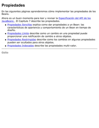 Propiedades
En las siguientes páginas aprenderemos cómo implementar las propiedades de los
Beans.
Ahora es un buen momento para leer y revisar la Especificación del API de los
JavaBeans . El Capítulo 7 describe las propiedades.
Propiedades Sencillas explica como dar propiedades a un Bean: las
caracterísitcas de apariencia y comportamiento de un Bean en tiempo de
diseño.
q
Propiedades Límite describe como un cambio en una propiedad puede
proporcionar una notificación de cambio a otros objetos.
q
Propiedades Restringidas describe como los cambios en algunas propiedades
pueden ser ocultados para otros objetos.
q
Propiedades Indexadas describe las propiedades multi-valor.q
Ozito
 