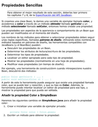Propiedades Sencillas
Para obtener el mejor resultado de esta sección, deberías leer primero
los capítulos 7 y 8, de la Especificación del API JavaBean.
Si creamos una clase Bean, le damos una variable de ejemplar llamada color, y
accedemos a color a través de un método obtnedor llamado getColor y un
método seleccionador llamado setColor, entonces hemos creado una propiedad.
Las propiedades son aspectos de la apariencia o comportamiento de un Bean que
pueden ser modificados en el momento del diseño.
Los nombres de los métodos para obtener o seleccionar propiedades deben seguir
unas reglas específicas, llamadas patrones de diseño. Utilizando estos nombres de
métodos basados en patrones de diseño, las herramientas compatibles con
JavaBeans (y el BeanBox) pueden:
Descubrir las propiedades de un Bean.q
Determinar los atributos de lectura/escritura de las propiedades.q
Determinar los tipos de propiedades.q
Localizar un editor apropiado para cada tipo de propiedad.q
Mostrar las propiedades (normalmente en una hoja de propiedades).q
Modificar esas propiedades (en tiempo de diseño).q
Por ejemplo, una herramienta de construcciónm cuando introspeccione nuestro
Bean, descubrirá dos métodos:
public Color getColor() { ... }
public void setColor(Color c) { ... }
A partir de esto la herramienta puede asegurar que existe una propiedad llamada
color, que se puede leer y reescribir, y que su tipo es Color. Además, la
herramienta puede intentar localizar un editor de propiedad para ese tipo, y
mostrar la propiedad para que pueda ser editada.
Añadir la propiedad Color a SimpleBean
Haremos los siguientes cambios en SimpleBean.java para añadir la propiedad
color:
Crear e inicializar una variable de ejemplar privada:
private Color color = Color.green;
1.
Escribir un método para obtener la propiedad:2.
 