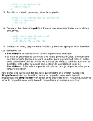 public Color getColor(){
return color;
}
Escribir un método para seleccionar la propiedad:
public void setColor(Color newColor){
color = newColor;
repaint();
}
3.
Sobreescribir el método paint(). Esto es necesario para todas las subclases
de Canvas.
public void paint(Graphics g) {
g.setColor(color);
g.fillRect(20, 5, 20, 30);
}
4.
Compilar el Bean, cargarlo en el ToolBox, y crear un ejemplar en el BeanBox.5.
Los resultados son:
SimpleBean se mostrará con un rectángulo verde centrado.q
La hoja de propiedades contendrá una nueva propiedad Color. El mecanismo
de introspección también buscará un editor para la propiedad color. El editor
de la propiedad Color es uno de los editores por defecto suministrados con el
BeanBox. Este editor se asigna como editor de la propiedad Color de
SimpleBean. Pulsa sobre la propiedad color en la hoja de propiedades para
lanzar este editor.
q
Aquí tienes una ilustración del BeanBox que muestra el ejemplar revisado de
SimpleBean dentro del BeanBox, la nueva propiedad color en la hoja de
propiedades de SimpleBean y un editor de la propiedad color. Recuerda, pulsando
sobre la propiedad color en la hoja de propiedades se lanzará este editor.
 
