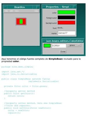 Aquí tenemos el código fuente completo de SimpleBean revisado para la
propiedad color.
package sunw.demo.simple;
import java.awt.*;
import java.io.Serializable;
public class SimpleBean extends Canvas
implements Serializable{
private Color color = Color.green;
//property getter method
public Color getColor(){
return color;
}
//property setter method. Sets new SimpleBean
//color and repaints.
public void setColor(Color newColor){
color = newColor;
repaint();
 