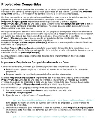 Propiedades Compartidas
Algunas veces cuando cambia una propiedad de un Bean, otros objetos podrían querer ser
notificados del cambio y tomar alguna acción basándose en ese cambio. Cuando una propiedad
compartida cambia, la notificación del cambio se envía a los oyentes interesados.
Un Bean que contiene una propiedad compartidas debe mantener una lista de los oyentes de la
propiedad, y alertar a dichos oyentes cuando cambie la propiedad. La clase
PropertyChangeSupport implementa métodos para añadir y eliminar objetos
PropertyChangeListener de una lista, y para lanzar objetos PropertyChangeEvent a dichos
oyentes cuando cambia la propiedad compartida. Nuestros Beans pueden descender de esta
clase, o utilizar una clase interna.
Un objeto que quiera escuchar los cambios de una propiedad debe poder añadirse o eliminarse
de la lista de oyentes del Bean que contiene la propiedad, y responder al método de notificación
del evento que señala que la propiedad ha cambiado. Implementando el interface
PropertyChangeListener el oyente puede ser añadido a la lista mantenida por el Bean de la
propiedad compartida, y como implementa el método
PropertyChangeListener.propertyChange(), el oyente puede responder a las notificaciones
de cambio de la propiedad.
La clase PropertyChangeEvent encapsula la información del cambio de la propiedad, y es
enviada desde la fuente del evento de cambio de propiedad a cada objeto de la lista de oyentes
mediante el método propertyChange().
Las siguientes secciones proporcionan los detalles de la implementación de propiedades
compartidas.
Implementar Propiedades Compartidas dentro de un Bean
Como ya habrás leído, un Bean que contenga propiedades compartidas deberá:
Permitir a sus oyentes registrar o eliminar su interés en recibir eventos de cambio de
propiedad.
q
Disparar eventos de cambio de propiedad a los oyentes interesados.q
La clase PropertyChangeSupport implementa dos métodos para añadir y eliminar objetos
PropertyChangeListener de una lista de oyentes, e implementa un método que dispara
eventos de cambios de propiedad a cada uno de los oyentes de la lista. Nuestro Bean puede
descencer de PropertyChangeSupport, o utilizarla como clase interna.
Para implementar una propiedad compartida, seguiremos estos pasos:
Importaremos el paquete java.beans, esto nos da acceso a la clase
PropertyChangeSupport.
1.
Ejemplarizar un objeto PropertyChangeSupport:
private PropertyChangeSupport changes = new PropertyChangeSupport(this);
Este objeto mantiene una lista de oyentes del cambio de propiedad y lanza eventos de
cambio de propiedad.
2.
Implementar métodos para mantener la lista de oyentes. Como PropertyChangeSupport
implementa esto métodos sólo tenemos que envolver las llamadas a los métodos del objeto
soportado:
public void addPropertyChangeListener(PropertyChangeListener l) {
3.
 