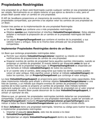 Propiedades Restringidas
Una propiedad de un Bean está Restringida cuando cualquier cambio en esa propiedad puede
ser vetado, Normalmente es un objeto exterior el que ejerce su derecho a veto, pero el
propio Bean puede vetar un cambio en una propiedad.
El API de JavaBeans proporciona un mecanismo de eventos similar al mecanismo de las
propiedades compartidas, que permite a los objetos vetar los cambios de una propiedad de
un Bean.
Existen tres partes en la implementación de una propiedad Restringida:
Un Bean fuente que contiene una o más propiedades restringidas.q
Objetos oyentes que implementan el interface VetoableChangeListener. Estos objetos
aceptan o rechazan la proposción de un cambio en la propiedad restringida del Bean
fuente.
q
Un objeto PropertyChangeEvent que contiene el nombre de la propiedad, y sus
valores nuevo y antiguo. Esta es la misma clase utilizada por las propiedades
compartidas.
q
Implementar Propiedades Restringidas dentro de un Bean.
Un Bean que contenga propiedades restringidas debe:
Permitir que objetos VetoableChangeListener registren su interés en recibir
notificaciones de proposiciones de cambio de una propiedad.
q
Disparar eventos de cambio de propiedad hacia aquellos oyentes interesados, cuando se
proponga un cambio de propiedad. El evento debería ser disparado antes de que el
cambio real de la propiedad tenga lugar. El PropertyChangeEvent es disparado por
una llamada al método vetoableChange() de todos los oyentes.
q
Si un oyente veta el cambio, debe asegurarse que todos los demás oyentes pueden
volver al valor antiguo. Esto significa volver a llamar al método vetoableChange() de
todos los oyentes, con un PropertyChangeEvent que contenga el valor antiguo.
q
La clase VetoableChangeSupport se proporciona para implementar estas capacidades. Esta
clase implementa métodos para añadir y eliminar objetos VetoableChangeListener a una
lista de oyentes, y un método que dispara eventos de cambio de propiedad a todos los
oyentes de la lista cuando se propone un cambio de propiedad. Este método también
capturará cualquier veto, y re-enviará el evento de cambio de propiedad con el valor original
de la propiedad. Nuestro Bean puede descencer de la clase VetoableChangeSupport, o
utilizar un ejemplar de ella.
Observa que, en general, las propiedades restringidas también deberían ser propiedades
compartidas. Cuando ocurre un cambio en una propiedad restringida, puede ser enviado un
PropertyChangeEvent mediante PropertyChangeListener.propertyChange() para
indicar a todos los Beans VetoableChangeListener que el cambio a tenido efecto.
El Bean JellyBean tiene una propiedad restringida. Veremos su código para ilustrar los pasos
e implementar propiedades restringidas:
Importar el paquete java.beans, esto nos da acceso a la clase
VetoableChangeSupport.
1.
Ejemplarizar un objeto VetoableChangeSupport dentro de nuestro Bean:2.
 