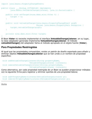 import java.beans.PropertyChangeEvent;
public class ___Hookup_1475dd3cb5 implements
java.beans.VetoableChangeListener, java.io.Serializable {
public void setTarget(sunw.demo.misc.Voter t) {
target = t;
}
public void vetoableChange(java.beans.PropertyChangeEvent arg0)
throws java.beans.PropertyVeto Exception {
target.vetoableChange(arg0);
}
private sunw.demo.misc.Voter target;
}
El Bean Voter no necesita implementar el interface VetoableChangeListener; en su lugar,
la clase adaptador generada implementa VetoableChangeListener. El método
vetoableChange() del adaptador llama al método apropiado en el objeto fuente (Voter).
Para Propiedades Restringidas
Al igual que las propiedades compartidas, existe un patrón de diseño soportado para añadir y
eliminar objetos VetoableChangeListener que se han unido a un nombre de propiedad
específico:
void addVetoableChangeListener(String propertyName,
VetoableChangeListener listener);
void removeVetoableChangeListener(String propertyName,
VetoableChangeListener listener);
Como alternativa, por cada propiedad restingida de un Bean se pueden proporcionar métodos
con la siguiente firma para registrar y eliminar oyentes de una propiedad básica:
void add<PropertyName>Listener(VetoableChangeListener p);
void remove<PropertyName>Listener(VetoableChangeListener p);
Ozito
 