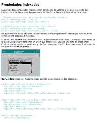 Propiedades Indexadas
Las propiedades indexadas reprensentan coleciones de valores a los que se accede por
índices como en los arrays. Los patrones de diseño de las propiedades indexadas son
//Métodos para acceder al array de propiedades completo
public <PropertyType>[] get();
public void set<PropertyName>([] value);
//Métodos para acceder a valores individuales
public <PropertyType> get(int index);
public void set<PropertyName>(int index, value);
De acuerdo con estos patrones las herramientas de programación saben que nuestro Bean
contiene una propiedad indexada.
El Bean OurListBox ilustra como utilizar las propiedades indexadas. OurListBox desciende de
la clase List para proporcionar un Bean que presenta al usuario una lista de elecciones:
Choices que se puede proporcionar y diseñar durante el diseñó. Aquí tienes una ilustración de
un ejemplar de OurListBox :
OurListBox expone el item indexado con los siguientes métodos accesores:
public void setItems(String[] indexprop) {
String[] oldValue=fieldIndexprop;
fieldIndexprop=indexprop;
populateListBox();
support.firePropertyChange("items",oldValue, indexprop);
}
public void setItems(int index, String indexprop) {
String[] oldValue=fieldIndexprop;
fieldIndexprop[index]=indexprop;
populateListBox();
support.firePropertyChange("Items",oldValue, fieldIndexprop);
}
public String[] getItems() {
return fieldIndexprop;
 