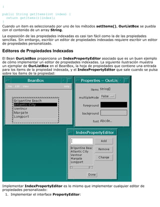 }
public String getItems(int index) {
return getItems()[index];
}
Cuando un item es seleccionado por uno de los métodos setItems(), OurListBox se puebla
con el contenido de un array String.
La exposición de las propiedades indexadas es casi tan fácil como la de las propiedades
sencillas. Sin embargo, escribir un editor de propiedades indexadas requiere escribir un editor
de propiedades personalizado.
Editores de Propiedades Indexadas
El Bean OurListBox proporciona un IndexPropertyEditor asociado que es un buen ejemplo
de cómo implementar un editor de propiedades indexadas. La siguiente ilustración muestra
un ejemplar de OurListBox en el BeanBox, la hoja de propiedades que contiene una entrada
para los items de la propiedad indexada, y el IndexPropertyEditor que sale cuando se pulsa
sobre los ítems de la propiedad:
Implementar IndexPropertyEditor es lo mismo que implementar cualquier editor de
propiedades personalizado:
Implementar el interface PropertyEditor:1.
 
