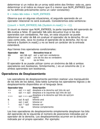 determinar si un indice de un array está entre dos límites- esto es, para
determinar si el indice es mayor que 0 o menor que NUM_ENTRIES (que
se ha definido préviamente como un valor constante):
0 < index && index < NUM_ENTRIES
Observa que en algunas situaciones, el segundo operando de un
operador relacional no será evaluado. Consideremos esta sentencia:
((count > NUM_ENTRIES) && (System.in.read() != -1))
Si count es menor que NUM_ENTRIES, la parte izquierda del operando de
&& evalúa a false. El operador && sólo devuelve true si los dos
operandos son verdaderos. Por eso, en esta situación se puede
deteminar el valor de && sin evaluar el operador de la derecha. En un
caso como este, Java no evalúa el operando de la derecha. Así no se
llamará a System.in.read() y no se leerá un carácter de la entrada
estandard.
Aquí tienes tres operadores condicionales:
Operador Uso Devuelve true si
&& op1 && op2 op1 y op2 son verdaderos
|| op1 || op2 uno de los dos es verdadero
! ! op op es falso
El operador & se puede utilizar como un sinónimo de && si ambos
operadores son booleanos. Similarmente, | es un sinonimo de || si
ambos operandos son booleanos.
Operadores de Desplazamiento
Los operadores de desplazamiento permiten realizar una manipualción
de los bits de los datos. Esta tabla sumariza los operadores lógicos y de
desplazamiento disponibles en el lenguaje Java:
Operador Uso Descripción
>> op1 >> op2 desplaza a la derecha op2 bits de op1
<< op1 << op2 desplaza a la izquierda op2 bits de op1
>>> op1 >>> op2
desplaza a la derecha op2 bits de op1(sin
signo)
& op1 & op2 bitwise and
| op1 | op2 bitwise or
^ op1 ^ op2 bitwise xor
~ ~ op bitwise complemento
Los tres operadores de desplazamiento simplemente desplazan los bits
del operando de la izquierda el número de posiciones indicadas por el
operador de la derecha. Los desplazamientos ocurren en la dirección
indicada por el propio operador. Por ejemplo:
 