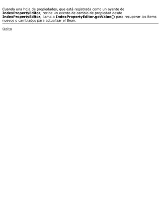 Cuando una hoja de propiedades, que está registrada como un oyente de
IndexPropertyEditor, recibe un evento de cambio de propiedad desde
IndexPropertyEditor, llama a IndexPropertyEditor.getValue() para recuperar los ítems
nuevos o cambiados para actualizar el Bean.
Ozito
 
