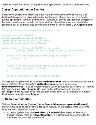 Utiliza el menú File|Save pará grabar este ejemplo en un fichero de tu elección.
Clases Adpatadoras de Eventos
El BeanBox genera una clase adpatador que se interpone entre la fuente y el
destino del evento. La clase adaptador implementa el interface del oyente de
evento apropiado (como el oyente real), captura el evento lanzado por el botón, y
llama al método seleccionado del bean destino. Aquí tienes la clase adpatador
generada por el BeanBox que se interpone entre el botón start y el JugglerBean:
// Automatically generated event hookup file.
package tmp.sunw.beanbox;
import sunw.demo.juggler.Juggler;
import java.awt.event.ActionListener;
import java.awt.event.ActionEvent;
public class ___Hookup_1474c0159e implements
java.awt.event.ActionListener, java.io.Serializable {
public void setTarget(sunw.demo.juggler.Juggler t) {
target = t;
}
public void actionPerformed(java.awt.event.ActionEvent arg0) {
target.startJuggling(arg0);
}
private sunw.demo.juggler.Juggler target;
}
El adaptador implementa el interface ActionListener que se ha seleccionado en el
menú Edit|Events del BeanBox. ActionListener declare un método,
actionPerformed(), que es implementado por el adaptador para llamar al método
del Bean destino (startJuggling()) que se ha seleccionado. El método
setTarget() del adaptador es llamado por el BeanBox para seleccionar el Bean
destino real, en este caso Juggler.
El Bean EventMonitor
El Bean EventMonitor (beans/demo/sunw/demo/encapsulatedEvents)
imprime informes de los eventos del Bean fuente, en un listbox. Para ver como
funciona esto, sigue estos pasos:
Arrastra ejemplares de OurButton y EventMonitor hasta el BeanBox.
Podrías redimensionar el EventMonitor (y el BeanBox) para acomodar la
visión de los informes de eventos.
1.
 