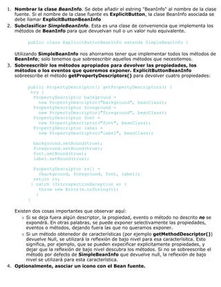 Nombrar la clase BeanInfo. Se debe añadir el estring "BeanInfo" al nombre de la clase
fuente. Si el nombre de la clase fuente es ExplicitButton, la clase BeanInfo asociada se
debe llamar ExplicitButtonBeanInfo
1.
Subclasificar SimpleBeanInfo. Esta es una clase de conveniencia que implementa los
métodos de BeanInfo para que devuelvan null o un valor nulo equivalente.
public class ExplicitButtonBeanInfo extends SimpleBeanInfo {
Utilizando SimpleBeanInfo nos ahorramos tener que implementar todos los métodos de
BeanInfo; solo tenemos que sobreescribir aquellos métodos que necesitemos.
2.
Sobreescribir los métodos apropiados para devolver las propiedades, los
métodos o los eventos que queremos exponer. ExplicitButtonBeanInfo
sobreescribe el método getPropertyDescriptors() para devolver cuatro propiedades:
public PropertyDescriptor[] getPropertyDescriptors() {
try {
PropertyDescriptor background =
new PropertyDescriptor("background", beanClass);
PropertyDescriptor foreground =
new PropertyDescriptor("foreground", beanClass);
PropertyDescriptor font =
new PropertyDescriptor("font", beanClass);
PropertyDescriptor label =
new PropertyDescriptor("label", beanClass);
background.setBound(true);
foreground.setBound(true);
font.setBound(true);
label.setBound(true);
PropertyDescriptor rv[] =
{background, foreground, font, label};
return rv;
} catch (IntrospectionException e) {
throw new Error(e.toString());
}
}
Existen dos cosas importantes que observar aquí:
Si se deja fuera algún descriptor, la propiedad, evento o método no descrito no se
expondrá. En otras palabras, se puede exponer selectivamente las propiedades,
eventos o métodos, dejando fuera las que no queramos exponer.
r
Si un método obtenedor de características (por ejemplo getMethodDescriptor())
devuelve Null, se utilizará la reflexión de bajo nivel para esa caracterísitca. Esto
significa, por ejemplo, que se pueden expecificar explicitamente propiedades, y
dejar que la reflexión de bajo nivel descubra los métodos. Si no se sobreescribe el
método por defecto de SimpleBeanInfo que devuelve null, la reflexión de bajo
nivel se utilizará para esta característica.
r
3.
Optionalmente, asociar un icono con el Bean fuente.4.
 