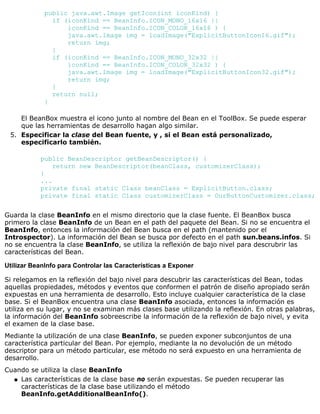 public java.awt.Image getIcon(int iconKind) {
if (iconKind == BeanInfo.ICON_MONO_16x16 ||
iconKind == BeanInfo.ICON_COLOR_16x16 ) {
java.awt.Image img = loadImage("ExplicitButtonIcon16.gif");
return img;
}
if (iconKind == BeanInfo.ICON_MONO_32x32 ||
iconKind == BeanInfo.ICON_COLOR_32x32 ) {
java.awt.Image img = loadImage("ExplicitButtonIcon32.gif");
return img;
}
return null;
}
El BeanBox muestra el icono junto al nombre del Bean en el ToolBox. Se puede esperar
que las herramientas de desarrollo hagan algo similar.
Especificar la clase del Bean fuente, y , si el Bean está personalizado,
especificarlo también.
public BeanDescriptor getBeanDescriptor() {
return new BeanDescriptor(beanClass, customizerClass);
}
...
private final static Class beanClass = ExplicitButton.class;
private final static Class customizerClass = OurButtonCustomizer.class;
5.
Guarda la clase BeanInfo en el mismo directorio que la clase fuente. El BeanBox busca
primero la clase BeanInfo de un Bean en el path del paquete del Bean. Si no se encuentra el
BeanInfo, entonces la información del Bean busca en el path (mantenido por el
Introspector). La información del Bean se busca por defecto en el path sun.beans.infos. Si
no se encuentra la clase BeanInfo, se utiliza la reflexión de bajo nivel para descrubrir las
características del Bean.
Utilizar BeanInfo para Controlar las Características a Exponer
Si relegamos en la reflexión del bajo nivel para descubrir las características del Bean, todas
aquellas propiedades, métodos y eventos que conformen el patrón de diseño apropiado serán
expuestas en una herramienta de desarrollo. Esto incluye cualquier característica de la clase
base. Si el BeanBox encuentra una clase BeanInfo asociada, entonces la información es
utiliza en su lugar, y no se examinan más clases base utilizando la reflexión. En otras palabras,
la información del BeanInfo sobreescribe la información de la reflexión de bajo nivel, y evita
el examen de la clase base.
Mediante la utilización de una clase BeanInfo, se pueden exponer subconjuntos de una
característica particular del Bean. Por ejemplo, mediante la no devolución de un método
descriptor para un método particular, ese método no será expuesto en una herramienta de
desarrollo.
Cuando se utiliza la clase BeanInfo
Las características de la clase base no serán expuestas. Se pueden recuperar las
características de la clase base utilizando el método
BeanInfo.getAdditionalBeanInfo().
q
 