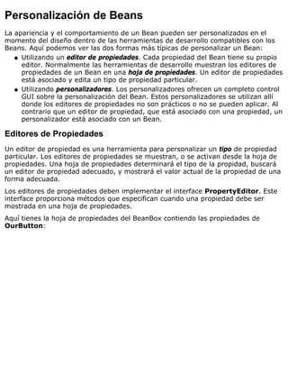 Personalización de Beans
La apariencia y el comportamiento de un Bean pueden ser personalizados en el
momento del diseño dentro de las herramientas de desarrollo compatibles con los
Beans. Aquí podemos ver las dos formas más típicas de personalizar un Bean:
Utilizando un editor de propiedades. Cada propiedad del Bean tiene su propio
editor. Normalmente las herramientas de desarrollo muestran los editores de
propiedades de un Bean en una hoja de propiedades. Un editor de propiedades
está asociado y edita un tipo de propiedad particular.
q
Utilizando personalizadores. Los personalizadores ofrecen un completo control
GUI sobre la personalización del Bean. Estos personalizadores se utilizan allí
donde los editores de propiedades no son prácticos o no se pueden aplicar. Al
contrario que un editor de propiedad, que está asociado con una propiedad, un
personalizador está asociado con un Bean.
q
Editores de Propiedades
Un editor de propiedad es una herramienta para personalizar un tipo de propiedad
particular. Los editores de propiedades se muestran, o se activan desde la hoja de
propiedades. Una hoja de propiedades determinará el tipo de la propidad, buscará
un editor de propiedad adecuado, y mostrará el valor actual de la propiedad de una
forma adecuada.
Los editores de propiedades deben implementar el interface PropertyEditor. Este
interface proporciona métodos que especifican cuando una propiedad debe ser
mostrada en una hoja de propiedades.
Aquí tienes la hoja de propiedades del BeanBox contiendo las propiedades de
OurButton:
 