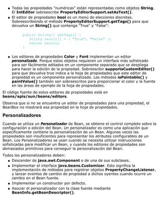 Todas las propiedades "numéricas" están representadas como objetos String.
El IntEditor sobreescribe PropertyEditorSupport.setAsText().
q
El editor de propiedades bool es un menú de elecciones discretas.
Sobreescribiendo el método PropertyEditorSupport.getTags() para que
devuelva un String[] que contenga "True" y "False":
public String[] getTags() {
String result[] = { "True", "False" };
return result;
}
q
Los editores de propiedades Color y Font implementan un editor
personalizado. Porque estos objetos requieren un interface más sofisticado
para ser fácilmente editados en un componente separado que se despliega
para hacer la edición de la propiedad. Sobreescibir supportsCustomEditor()
para que devuelva true indica a la hoja de propiedades que este editor de
propiedad es un componente personalizado. Los métodos isPaintable() y
paintValue() también son sobreescritos para proporcionar el color y la fuente
en las áreas de ejemplo de la hoja de propiedades.
q
El código fuente de estos editores de propiedades está en
beans/apis/sun/beans/editors.
Observa que si no se encuentra un editor de propiedades para una propiedad, el
BeanBox no mostrará esa propiedad en la hoja de propiedades.
Personalizadores
Cuando se utiliza un Personalizador de Bean, se obtiene el control completo sobre la
configuración o edición del Bean. Un personalizador es como una aplicación que
específicamente contiene la personalización de un Bean. Algunas veces las
propiedades son insuficientes para representar los atributos configurables de un
Bean. Los Personalizadores se usan cuando se necesita utilizar instrucciones
sofisticadas para modificar un Bean, y cuando los editores de propiedades son
demasiados primitivos para conseguir la personalización del Bean.
Todos los personalizadores deben:
Descender de java.awt.Component o de una de sus subclases.q
Implementar el interface java.beans.Customizer. Esto significa la
implementación de métodos para registrar objetos PropertyChangeListener,
y lanzar eventos de cambio de propiedad a dichos oyentes cuando ocurre un
cambio en el Bean fuente.
q
Implementar un constructor por defecto.q
Asociar el personalizador con la clase fuente mediante
BeanInfo.getBeanDescriptor().
q
 