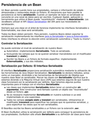 Persistencia de un Bean
Un Bean persiste cuando tiene sus propiedades, campos e información de estado
almacenadas y restauradas desde un fichero. El mecanismo que hace posible la
persistencia se llama serialización. Cuando un ejemplar de bean es serializado se
convierte en una canal de datos para ser escritos. Cualquier Applet, aplicación o
herramienta que utilice el Bean puede "recontistuirlo" mediante la deserialización. Los
JavaBeans utilizan el API Object Serialization del JDK para sus necesidades de
serialización.
Siempre que una clase en el árbol de herencia implemente los interfaces Serializable o
Externalizable, esa clase será serializable.
Todos los Bean deben persisitir. Para persistir, nuestros Beans deben soportar la
serialización implementando los interfaces java.io.Serializable o java.io.Externalizable.
Estos interfaces te ofrecen la elección entre serialización automática y "hazlo tu mismo".
Controlar la Serialización
Se puede controlar el nivel de serialización de nuestro Bean:
Automático: implementando Serializable. Todo es serializado.q
Excluyendo los campos que no se quieran serializar marcándolos con el modificador
transient (o static).
q
Escribir los Beans a un fichero de formato específico: implementando
Externalizable, y sus dos métodos.
q
Serialización por Defecto: El Interface Serializable
El interface Serializable proporciona serialización automática mediante la utilización de
las herramientas de Java Object Serialization. Serializable no declara métodos; actúa
como un marcador, diciéndole a las herramientas de Serialización de Objetos que
nuestra clase Bean es serializable. Marcar las clases con Serializable significa que le
estamos diciendo a la Máquina Virtual Java (JVM) que estamos seguros de que nuestra
clase funcionará con la serialización por defecto. Aquí tenemos algunos puntos
importantes para el trabajo con el interface Serializable:
Las clases que implementan Serializable deben tener un constructor sin
argumentos. Este constructor será llamado cuando un objeto sea "reconstituido"
desde un fichero .ser.
q
No es necesario implementar Serializable en nuestra subclase si ya está
implementado en una superclase.
q
Todos los campos excepto static y transient son serializados. Utilizaremos el
modificador transient para especificar los campos que no queremos serializar, y
para especificar las clases que no son serializables.
q
El BeanBox escribe los Beans serializables a un fichero con la extensión .ser.
El Bean OurButton utiliza la serialización por defecto para conseguir la persistencia de
sus propiedades. OurButton sólo añade Serializable a su definición de clase para hacer
 