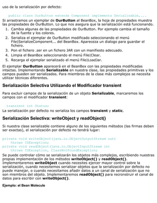uso de la serialización por defecto:
public class OurButton extends Component implements Serializable,...
Si arrastramos un ejemplar de OurButton al BeanBox, la hoja de propiedades muestra
las propiedades de OurButton. Lo que nos asegura que la serialización está funcionando.
Cambia algunas de las propiedades de OurButton. Por ejemplo cambia el tamaño
de la fuente y los colores.
1.
Serializa el ejemplar de OurButton modificado seleccionando el menú
File|SerializeComponent... del BeanBox. Apareceza un dialogo para guardar el
fichero.
2.
Pon el fichero .ser en un fichero JAR con un manifiesto adecuado.3.
Limpia el BeanBox seleccionando el menú File|Clear.4.
Recarga el ejemplar serializado el menú File|LoadJar.5.
El ejemplar OurButton aparecerá en el BeanBox con las propiedades modificadas
intactas. Implementando Serializable en nuestra clase, las propiedades primitivas y los
campos pueden ser serializados. Para miembros de la clase más complejos se necesita
utilizar técnicas diferentes.
Serialización Selectiva Utilizando el Modificador transient
Para excluir campos de la serialización de un objeto Serializable, marcaremos los
campos con el modificador transient:
transient int Status;
La serialización por defecto no serializa los campos transient y static.
Serialización Selectiva: writeObject y readObject()
Si nuestra clase serializable contiene alguno de los siguientes métodos (las firmas deben
ser exactas), el serialización por defecto no tendrá lugar:
private void writeObject(java.io.ObjectOutputStream out)
throws IOException;
private void readObject(java.io.ObjectInputStream in)
throws IOException, ClassNotFoundException;
Se puede controlar cómo se serializarán los objetos más complejos, escribiendo nuestras
propias implementación de los métodos writeObject() y readObject().
Implementaremos writeObject cuando necesites ejercer mayor control sobre la
serialización, cuando necesitemos serializar objetos que la serialización por defecto no
puede manejar, o cuando necesitamos añadir datos a un canal de serialización que no
son miembros del objeto. Implementaremos readObject() para recronstruir el canal de
datos para escribir con writeObject().
Ejemplo: el Bean Molecule
 