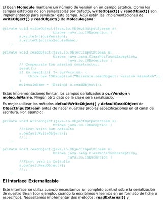 El Bean Molecule mantiene un número de versión en un campo estático. Como los
campos estáticos no son serializables por defecto, writeObject() y readObject() son
implementados para serializar este campo. Aquí están las implementaciones de
writeObject() y readObject() de Molecule.java:
private void writeObject(java.io.ObjectOutputStream s)
throws java.io.IOException {
s.writeInt(ourVersion);
s.writeObject(moleculeName);
}
private void readObject(java.io.ObjectInputStream s)
throws java.lang.ClassNotFoundException,
java.io.IOException {
// Compensate for missing constructor.
reset();
if (s.readInt() != ourVersion) {
throw new IOException("Molecule.readObject: version mismatch");
}
moleculeName = (String) s.readObject();
}
Estas implementaciones límitan los campos serializados a ourVersion y
moleculeName. Ningún otro dato de la clase será serializado.
Es mejor utilizar los métodos defaultWriteObject() y defaultReadObject de
ObjectInputStream antes de hacer nuestras propias especificaciones en el canal de
escritura. Por ejemplo:
private void writeObject(java.io.ObjectOutputStream s)
throws java.io.IOException {
//First write out defaults
s.defaultWriteObject();
//...
}
private void readObject(java.io.ObjectInputStream s)
throws java.lang.ClassNotFoundException,
java.io.IOException {
//First read in defaults
s.defaultReadObject();
//...
}
El Interface Externalizable
Este interface se utiliza cuando necesitamos un completo control sobre la serialización
de nuestro Bean (por ejemplo, cuando lo escribimos y leemos en un formato de fichero
específico). Necesitamos implementar dos métodos: readExternal() y
 