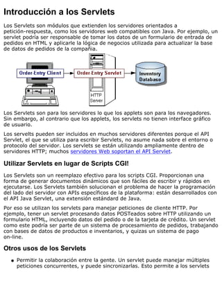Introducción a los Servlets
Los Servlets son módulos que extienden los servidores orientados a
petición-respuesta, como los servidores web compatibles con Java. Por ejemplo, un
servlet podría ser responsable de tomar los datos de un formulario de entrada de
pedidos en HTML y aplicarle la lógica de negocios utilizada para actualizar la base
de datos de pedidos de la compañia.
Los Servlets son para los servidores lo que los applets son para los navegadores.
Sin embargo, al contrario que los applets, los servlets no tienen interface gráfico
de usuario.
Los servelts pueden ser incluidos en muchos servidores diferentes porque el API
Servlet, el que se utiliza para escribir Servlets, no asume nada sobre el entorno o
protocolo del servidor. Los servlets se están utilizando ampliamente dentro de
servidores HTTP; muchos servidores Web soportan el API Servlet.
Utilizar Servlets en lugar de Scripts CGI!
Los Servlets son un reemplazo efectivo para los scripts CGI. Proporcionan una
forma de generar documentos dinámicos que son fáciles de escribir y rápidos en
ejecutarse. Los Servlets también solucionan el problema de hacer la programación
del lado del servidor con APIs específicos de la plataforma: están desarrollados con
el API Java Servlet, una extensión estándard de Java.
Por eso se utilizan los servlets para manejar peticiones de cliente HTTP. Por
ejemplo, tener un servlet procesando datos POSTeados sobre HTTP utilizando un
formulario HTML, incluyendo datos del pedido o de la tarjeta de crédito. Un servlet
como este podría ser parte de un sistema de procesamiento de pedidos, trabajando
con bases de datos de productos e inventarios, y quizas un sistema de pago
on-line.
Otros usos de los Servlets
Permitir la colaboración entre la gente. Un servlet puede manejar múltiples
peticiones concurrentes, y puede sincronizarlas. Esto permite a los servlets
q
 