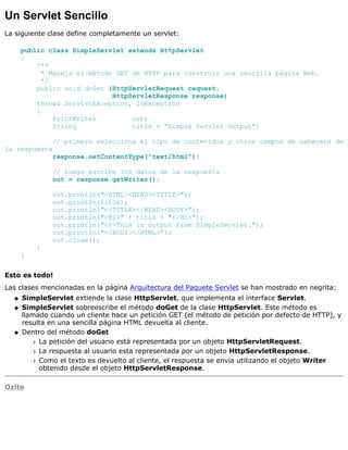 Un Servlet Sencillo
La siguiente clase define completamente un servlet:
public class SimpleServlet extends HttpServlet
{
/**
* Maneja el método GET de HTPP para construir una sencilla página Web.
*/
public void doGet (HttpServletRequest request,
HttpServletResponse response)
throws ServletException, IOException
{
PrintWriter out;
String title = "Simple Servlet Output";
// primero selecciona el tipo de contenidos y otros campos de cabecera de
la respuesta
response.setContentType("text/html");
// Luego escribe los datos de la respuesta
out = response.getWriter();
out.println("<HTML><HEAD><TITLE>");
out.println(title);
out.println("</TITLE></HEAD><BODY>");
out.println("<H1>" + title + "</H1>");
out.println("<P>This is output from SimpleServlet.");
out.println("</BODY></HTML>");
out.close();
}
}
Esto es todo!
Las clases mencionadas en la página Arquitectura del Paquete Servlet se han mostrado en negrita:
SimpleServlet extiende la clase HttpServlet, que implementa el interface Servlet.q
SimpleServlet sobreescribe el método doGet de la clase HttpServlet. Este método es
llamado cuando un cliente hace un petición GET (el método de petición por defecto de HTTP), y
resulta en una sencilla página HTML devuelta al cliente.
q
Dentro del método doGet
La petición del usuario está representada por un objeto HttpServletRequest.r
La respuesta al usuario esta representada por un objeto HttpServletResponse.r
Como el texto es devuelto al cliente, el respuesta se envía utilizando el objeto Writer
obtenido desde el objeto HttpServletResponse.
r
q
Ozito
 