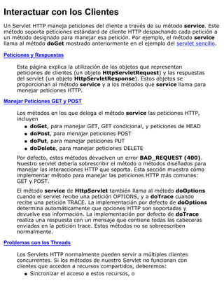Interactuar con los Clientes
Un Servlet HTTP maneja peticiones del cliente a través de su método service. Este
método soporta peticiones estándard de cliente HTTP despachando cada petición a
un método designado para manejar esa petición. Por ejemplo, el método service
llama al método doGet mostrado anteriormente en el ejemplo del servlet sencillo.
Peticiones y Respuestas
Esta página explica la utilización de los objetos que representan
peticiones de clientes (un objeto HttpServletRequest) y las respuestas
del servlet (un objeto HttpServletResponse). Estos objetos se
proporcionan al método service y a los métodos que service llama para
menejar peticiones HTTP.
Manejar Peticiones GET y POST
Los métodos en los que delega el método service las peticiones HTTP,
incluyen
doGet, para manejar GET, GET condicional, y peticiones de HEADq
doPost, para menajar peticiones POSTq
doPut, para manejar peticiones PUTq
doDelete, para manejar peticiones DELETEq
Por defecto, estos métodos devuelven un error BAD_REQUEST (400).
Nuestro servlet debería sobrescribir el método o métodos diseñados para
manejar las interacciones HTTP que soporta. Esta sección muestra cómo
implementar método para manejar las peticiones HTTP más comunes:
GET y POST.
El método service de HttpServlet también llama al método doOptions
cuando el servlet recibe una petición OPTIONS, y a doTrace cuando
recibe una petición TRACE. La implementación por defecto de doOptions
determina automáticamente que opciones HTTP son soportadas y
devuelve esa información. La implementación por defecto de doTrace
realiza una respuesta con un mensaje que contiene todas las cabeceras
enviadas en la petición trace. Estos métodos no se sobreescriben
normalmente.
Problemas con los Threads
Los Servlets HTTP normalmente pueden servir a múltiples clientes
concurrentes. Si los métodos de nuestro Servlet no funcionan con
clientes que acceden a recursos compartidos, deberemos:
Sincronizar el acceso a estos recursos, oq
 