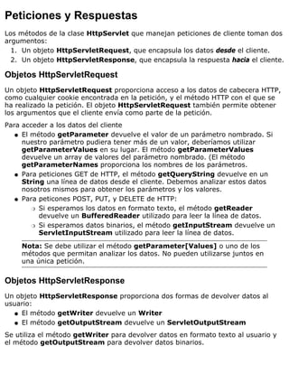 Peticiones y Respuestas
Los métodos de la clase HttpServlet que manejan peticiones de cliente toman dos
argumentos:
Un objeto HttpServletRequest, que encapsula los datos desde el cliente.1.
Un objeto HttpServletResponse, que encapsula la respuesta hacia el cliente.2.
Objetos HttpServletRequest
Un objeto HttpServletRequest proporciona acceso a los datos de cabecera HTTP,
como cualquier cookie encontrada en la petición, y el método HTTP con el que se
ha realizado la petición. El objeto HttpServletRequest también permite obtener
los argumentos que el cliente envía como parte de la petición.
Para acceder a los datos del cliente
El método getParameter devuelve el valor de un parámetro nombrado. Si
nuestro parámetro pudiera tener más de un valor, deberíamos utilizar
getParameterValues en su lugar. El método getParameterValues
devuelve un array de valores del parámetro nombrado. (El método
getParameterNames proporciona los nombres de los parámetros.
q
Para peticiones GET de HTTP, el método getQueryString devuelve en un
String una línea de datos desde el cliente. Debemos analizar estos datos
nosotros mismos para obtener los parámetros y los valores.
q
Para peticones POST, PUT, y DELETE de HTTP:
Si esperamos los datos en formato texto, el método getReader
devuelve un BufferedReader utilizado para leer la línea de datos.
r
Si esperamos datos binarios, el método getInputStream devuelve un
ServletInputStream utilizado para leer la línea de datos.
r
q
Nota: Se debe utilizar el método getParameter[Values] o uno de los
métodos que permitan analizar los datos. No pueden utilizarse juntos en
una única petición.
Objetos HttpServletResponse
Un objeto HttpServletResponse proporciona dos formas de devolver datos al
usuario:
El método getWriter devuelve un Writerq
El método getOutputStream devuelve un ServletOutputStreamq
Se utiliza el método getWriter para devolver datos en formato texto al usuario y
el método getOutputStream para devolver datos binarios.
 