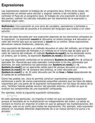Expresiones
Las expresiones realizan el trabajo de un programa Java. Entre otras cosas, las
expresiones se utilizan para calcular y asignar valores a las variables y para
controlar el flujo de un programa Java. El trabajo de una expresión se divide en
dos partes: realizar los cálculos indicados por los elementos de la expresión y
devolver algún valor.
Definición: Una expresión es una serie de variables, operadores y llamadas a
métodos (construida de acuerdo a la sintaxis del lenguaje) que evalúa a un valor
sencillo.
El tipo del dato devuelto por una expresión depende de los elementos utilizados en
la expresión. La expresión count++ devuelve un entero porque ++ devuelve un
valor del mismo tipo que su operando y count es un entero. Otras expresiones
devuelven valores booleanos, cadenas, etc...
Una expresión de llamada a un método devuelve el valor del método; así el tipo de
dato de una expresión de llamada a un método es el mismo tipo de dato que el
valor de retorno del método. El método System.in.read() se ha declarado como
un entero, por lo tanto, la expresión System.in.read() devuelve un entero.
La segunda expresión contenida en la sentencia System.in.read() != -1 utiliza el
operador !=. Recuerda que este operador comprueba si los dos operandos son
distintos. En esta sentencia los operandos son System.in.read() y -1.
System.in.read() es un operando válido para != porque devuelve un entero. Así
System.in.read() != -1 compara dos enteros, el valor devuelto por
System.in.read() y -1. El valor devuelto por != es true o false dependiendo de
la salida de la comparación.
Como has podido ver, Java te permite construir expresiones compuestas y
sentencias a partir de varias expresiones pequeñas siempre que los tipos de datos
requeridos por una parte de la expresión correspondan con los tipos de datos de la
otra. Tambíen habrás podido concluir del ejemplo anterior, el orden en que se
evalúan los componentes de una expresión compuesta.
Por ejemplo, toma la siguiente expresión compuesta:
x * y * z
En este ejemplo particular, no importa el orden en que se evalúe la expresión
porque el resultado de la multiplicación es independiente del orden. La salida es
siempre la misma sin importar el orden en que se apliquen las multiplicaciones. Sin
embargo, esto no es cierto para todas las expresiones. Por ejemplo, esta expresión
obtiene un resultado diferente dependiendo de si se realiza primero la suma o la
división:
x + y / 100
 