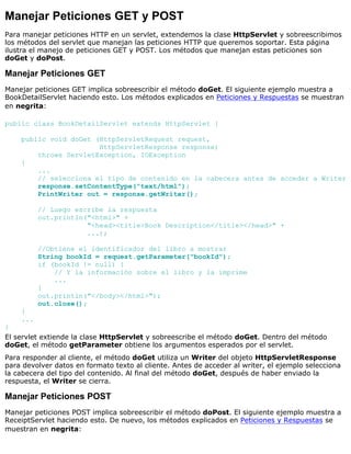 Manejar Peticiones GET y POST
Para manejar peticiones HTTP en un servlet, extendemos la clase HttpServlet y sobreescribimos
los métodos del servlet que manejan las peticiones HTTP que queremos soportar. Esta página
ilustra el manejo de peticiones GET y POST. Los métodos que manejan estas peticiones son
doGet y doPost.
Manejar Peticiones GET
Manejar peticiones GET implica sobreescribir el método doGet. El siguiente ejemplo muestra a
BookDetailServlet haciendo esto. Los métodos explicados en Peticiones y Respuestas se muestran
en negrita:
public class BookDetailServlet extends HttpServlet {
public void doGet (HttpServletRequest request,
HttpServletResponse response)
throws ServletException, IOException
{
...
// selecciona el tipo de contenido en la cabecera antes de acceder a Writer
response.setContentType("text/html");
PrintWriter out = response.getWriter();
// Luego escribe la respuesta
out.println("<html>" +
"<head><title>Book Description</title></head>" +
...);
//Obtiene el identificador del libro a mostrar
String bookId = request.getParameter("bookId");
if (bookId != null) {
// Y la información sobre el libro y la imprime
...
}
out.println("</body></html>");
out.close();
}
...
}
El servlet extiende la clase HttpServlet y sobreescribe el método doGet. Dentro del método
doGet, el método getParameter obtiene los argumentos esperados por el servlet.
Para responder al cliente, el método doGet utiliza un Writer del objeto HttpServletResponse
para devolver datos en formato texto al cliente. Antes de acceder al writer, el ejemplo selecciona
la cabecera del tipo del contenido. Al final del método doGet, después de haber enviado la
respuesta, el Writer se cierra.
Manejar Peticiones POST
Manejar peticiones POST implica sobreescribir el método doPost. El siguiente ejemplo muestra a
ReceiptServlet haciendo esto. De nuevo, los métodos explicados en Peticiones y Respuestas se
muestran en negrita:
 