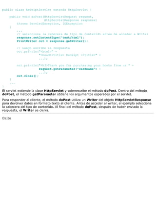 public class ReceiptServlet extends HttpServlet {
public void doPost(HttpServletRequest request,
HttpServletResponse response)
throws ServletException, IOException
{
...
// selecciona la cabecera de tipo de contenido antes de acceder a Writer
response.setContentType("text/html");
PrintWriter out = response.getWriter();
// Luego escribe la respuesta
out.println("<html>" +
"<head><title> Receipt </title>" +
...);
out.println("<h3>Thank you for purchasing your books from us " +
request.getParameter("cardname") +
...);
out.close();
}
...
}
El servlet extiende la clase HttpServlet y sobreescribe el método doPost. Dentro del método
doPost, el método getParameter obtiene los argumentos esperados por el servlet.
Para responder al cliente, el método doPost utiliza un Writer del objeto HttpServletResponse
para devolver datos en formato texto al cliente. Antes de acceder al writer, el ejemplo selecciona
la cabecera del tipo de contenido. Al final del método doPost, después de haber enviado la
respuesta, el Writer se cierra.
Ozito
 