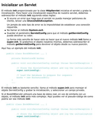 Inicializar un Servlet
El método init proporcionado por la clase HttpServlet inicializa el servlet y graba la
inicialización. Para hacer una inicialización específica de nuestro servlet, debemos
sobreescribir el método init siguiendo estas reglas:
Si ocurre un error que haga que el servlet no pueda manejar peticiones de
cliente, lanzar una UnavailableException.
Un jemplo de este tipo de error es la imposibilidad de establecer una conexión
requerida.
q
No llamar al método System.exit.q
Guardar el parámetro ServletConfig para que el método getServletConfig
pueda devolver su valor.
La forma más sencilla de hacer esto es hacer que el nuevo método init llame a
super.init. Si grabamos el objeto nosotros mismos, debemos sobreescribir el
método getServletConfig para devolver el objeto desde su nueva posición.
q
Aquí hay un ejemplo del método init:
public class BookDBServlet ... {
private BookstoreDB books;
public void init(ServletConfig config) throws ServletException {
// Store the ServletConfig object and log the initialization
super.init(config);
// Load the database to prepare for requests
books = new BookstoreDB();
}
...
}
El método init es bastante sencillo: llama al método super.init para manejar el
objeto ServletConfig y grabar la inicialización, y seleccionar un campo privado.
Si el BookDBServlet utilizará una base de datos real, en vez de similarla con un
objeto, el método init sería más complejo. Aquí puedes ver el pseudo-código de como
podría ser ese método init:
public class BookDBServlet ... {
public void init(ServletConfig config) throws ServletException {
// Store the ServletConfig object and log the initialization
super.init(config);
 