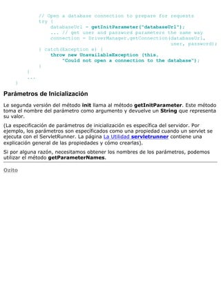// Open a database connection to prepare for requests
try {
databaseUrl = getInitParameter("databaseUrl");
... // get user and password parameters the same way
connection = DriverManager.getConnection(databaseUrl,
user, password);
} catch(Exception e) {
throw new UnavailableException (this,
"Could not open a connection to the database");
}
}
...
}
Parámetros de Inicialización
Le segunda versión del método init llama al método getInitParameter. Este método
toma el nombre del parámetro como argumento y devuelve un String que representa
su valor.
(La especificación de parámetros de inicialización es específica del servidor. Por
ejemplo, los parámetros son específicados como una propiedad cuando un servlet se
ejecuta con el ServletRunner. La página La Utilidad servletrunner contiene una
explicación general de las propiedades y cómo crearlas).
Si por alguna razón, necesitamos obtener los nombres de los parámetros, podemos
utilizar el método getParameterNames.
Ozito
 