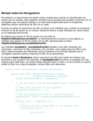 ...
}
}
Manejar todos los Navegadores
Por defecto, el seguimiento de sesión utiliza cookies para asociar un identificador de
sesión con un usuario. Para soportar también a los usuarios que acceden al servlet con un
navegador que no soporta cookies, o si este está programado para no aceptarlas.
debemos utilizar reescritura de URL en su lugar.
Cuando se utiliza la reescritura de URL se llama a los métodos que, cuando es necesario,
incluyen el ID de sesión en un enlace. Debemos llamar a esos métodos por cada enlace
en la respuesta del servlet.
El método que asocia un ID de sesión con una URL es
HttpServletResponse.encodeUrl. Si redirecionamos al usuario a otra página, el
método para asociar el ID de sesión con la URL redirecionada se llama
HttpServletResponse.encodeRedirectUrl.
Los métodos encodeUrl y encodeRedirectUrl deciden si las URL necesitan ser
reescritas, y devolver la URL cambiada o sin cambiar. (Las reglas para las URLs y las
URLs redireccionadas son diferentes, pero en general si el servidor detecta que el
navegador soporta cookies, entonces la URL no se reescribirá).
El ejemplo Duke's Bookstore utiliza reescritura de URL para todos los enlaces que
devuelve a sus usuarios. Por ejemplo, el CatalogServlet devuelve un catalogo con dos
enlaces para cada libro. Un enlace ofrece detalles sobre el libro y el otro ofrece al usuario
añadir el libro a su hoja de pedidos. Ambas URLs son reescritas:
public class CatalogServlet extends HttpServlet {
public void doGet (HttpServletRequest request,
HttpServletResponse response)
throws ServletException, IOException
{
// Get the user's session and shopping cart, the Writer, etc.
...
// then write the data of the response
out.println("<html>" + ...);
...
// Get the catalog and send it, nicely formatted
BookDetails[] books = database.getBooksSortedByTitle();
...
for(int i=0; i < numBooks; i++) {
...
//Print out info on each book in its own two rows
out.println("<tr>" + ...
"<a href="" +
 
