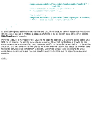 response.encodeUrl("/servlet/bookdetails?bookId=" +
bookId) +
""> <strong>" + books[i].getTitle() +
" </strong></a></td>" + ...
"<a href="" +
response.encodeUrl("/servlet/catalog?Buy=" + bookId)
+ ""> Add to Cart </a></td></tr>" +
}
}
}
Si el usuario pulsa sobre un enlace con una URL re-escrita, el servlet reconoce y extrae el
ID de sesión. Luego el método getSessionutiliza el ID de sesión para obtener el objeto
HttpSession del usuario.
Por otro lado, si el navegador del usuario no soporta cookies y el usuario pulsa sobre una
URL no re-escrita. Se pierde la sesión de usuario. El servlet contactado a través de ese
enlace crea una nueva sesión, pero la nueva sesión no tiene datos asociados con la sesión
anterior. Una vez que un servlet pierde los datos de una sesión, los datos se pierden para
todos los servlets que comparten la sesión. Debemos utilizar la re-escritura de URLs
consistentemente para que nuestro servlet soporte clientes que no soportan o aceptan
cookies.
Ozito
 