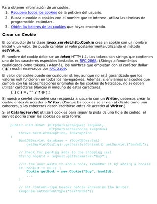 Para obtener información de un cookie:
Recupera todos los cookies de la petición del usuario.1.
Busca el cookie o cookies con el nombre que te interesa, utiliza las técnicas de
programación estándard.
2.
Obtén los balores de las cookies que hayas encontrado.3.
Crear un Cookie
El constructor de la clase javax.servlet.http.Cookie crea un cookie con un nombre
inicial y un valor. Se puede cambiar el valor posteriormente utilizando el método
setValue.
El nombre del cookie debe ser un token HTTP/1.1. Los tokens son strings que contienen
uno de los caracteres especiales liestados en RFC 2068. (Strings alfanuméricos
cualificados como tokens.) Además, los nombres que empiezan con el carácter dollar
("$") están reservados por RFC 2109.
El valor del cookie puede ser cualquier string, aunque no está garantizado que los
valores null funcionen en todos los navegadores. Además, si enviamos una cookie que
cumpla con las especificaciones originales de las cookies de Netscape, no se deben
utilizar carácteres blancos ni ninguno de estos caracteres:
[ ] ( ) = , "" / ? @ : ;
Si nuestro servlet devuelve una respuesta al usuario con un Writer, debemos crear la
cookie antes de acceder a Writer. (Porque las cookies se envían al cliente como una
cabecera, y las cabeceras deben escribirse antes de acceder al Writer.)
Si el CatalogServlet utilizará cookies para seguir la pista de una hoja de pedido, el
servlet podría crear las cookies de esta forma:
public void doGet (HttpServletRequest request,
HttpServletResponse response)
throws ServletException, IOException
{
BookDBServlet database = (BookDBServlet)
getServletConfig().getServletContext().getServlet("bookdb");
// Check for pending adds to the shopping cart
String bookId = request.getParameter("Buy");
//If the user wants to add a book, remember it by adding a cookie
if (bookId != null) {
Cookie getBook = new Cookie("Buy", bookId);
...
}
// set content-type header before accessing the Writer
response.setContentType("text/html");
 