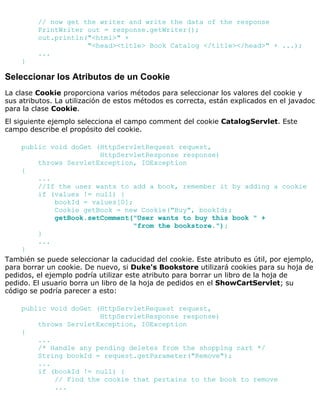 // now get the writer and write the data of the response
PrintWriter out = response.getWriter();
out.println("<html>" +
"<head><title> Book Catalog </title></head>" + ...);
...
}
Seleccionar los Atributos de un Cookie
La clase Cookie proporciona varios métodos para seleccionar los valores del cookie y
sus atributos. La utilización de estos métodos es correcta, están explicados en el javadoc
para la clase Cookie.
El siguiente ejemplo selecciona el campo comment del cookie CatalogServlet. Este
campo describe el propósito del cookie.
public void doGet (HttpServletRequest request,
HttpServletResponse response)
throws ServletException, IOException
{
...
//If the user wants to add a book, remember it by adding a cookie
if (values != null) {
bookId = values[0];
Cookie getBook = new Cookie("Buy", bookId);
getBook.setComment("User wants to buy this book " +
"from the bookstore.");
}
...
}
También se puede seleccionar la caducidad del cookie. Este atributo es útil, por ejemplo,
para borrar un cookie. De nuevo, si Duke's Bookstore utilizará cookies para su hoja de
pedidos, el ejemplo podría utilizar este atributo para borrar un libro de la hoja de
pedido. El usuario borra un libro de la hoja de pedidos en el ShowCartServlet; su
código se podría parecer a esto:
public void doGet (HttpServletRequest request,
HttpServletResponse response)
throws ServletException, IOException
{
...
/* Handle any pending deletes from the shopping cart */
String bookId = request.getParameter("Remove");
...
if (bookId != null) {
// Find the cookie that pertains to the book to remove
...
 