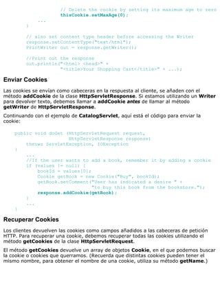 // Delete the cookie by setting its maximum age to zero
thisCookie.setMaxAge(0);
...
}
// also set content type header before accessing the Writer
response.setContentType("text/html");
PrintWriter out = response.getWriter();
//Print out the response
out.println("<html> <head>" +
"<title>Your Shopping Cart</title>" + ...);
Enviar Cookies
Las cookies se envían como cabeceras en la respuesta al cliente, se añaden con el
método addCookie de la clase HttpServletResponse. Si estamos utilizando un Writer
para devolver texto, debemos llamar a addCookie antes de llamar al método
getWriter de HttpServletResponse.
Continuando con el ejemplo de CatalogServlet, aquí está el código para enviar la
cookie:
public void doGet (HttpServletRequest request,
HttpServletResponse response)
throws ServletException, IOException
{
...
//If the user wants to add a book, remember it by adding a cookie
if (values != null) {
bookId = values[0];
Cookie getBook = new Cookie("Buy", bookId);
getBook.setComment("User has indicated a desire " +
"to buy this book from the bookstore.");
response.addCookie(getBook);
}
...
}
Recuperar Cookies
Los clientes devuelven las cookies como campos añadidos a las cabeceras de petición
HTTP. Para recuperar una cookie, debemos recuperar todas las cookies utilizando el
método getCookies de la clase HttpServletRequest.
El método getCookies devuelve un array de objetos Cookie, en el que podemos buscar
la cookie o cookies que querramos. (Recuerda que distintas cookies pueden tener el
mismo nombre, para obtener el nombre de una cookie, utiliza su método getName.)
 