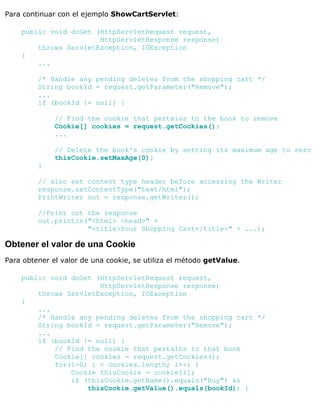 Para continuar con el ejemplo ShowCartServlet:
public void doGet (HttpServletRequest request,
HttpServletResponse response)
throws ServletException, IOException
{
...
/* Handle any pending deletes from the shopping cart */
String bookId = request.getParameter("Remove");
...
if (bookId != null) {
// Find the cookie that pertains to the book to remove
Cookie[] cookies = request.getCookies();
...
// Delete the book's cookie by setting its maximum age to zero
thisCookie.setMaxAge(0);
}
// also set content type header before accessing the Writer
response.setContentType("text/html");
PrintWriter out = response.getWriter();
//Print out the response
out.println("<html> <head>" +
"<title>Your Shopping Cart</title>" + ...);
Obtener el valor de una Cookie
Para obtener el valor de una cookie, se utiliza el método getValue.
public void doGet (HttpServletRequest request,
HttpServletResponse response)
throws ServletException, IOException
{
...
/* Handle any pending deletes from the shopping cart */
String bookId = request.getParameter("Remove");
...
if (bookId != null) {
// Find the cookie that pertains to that book
Cookie[] cookies = request.getCookies();
for(i=0; i < cookies.length; i++) {
Cookie thisCookie = cookie[i];
if (thisCookie.getName().equals("Buy") &&
thisCookie.getValue().equals(bookId)) {
 